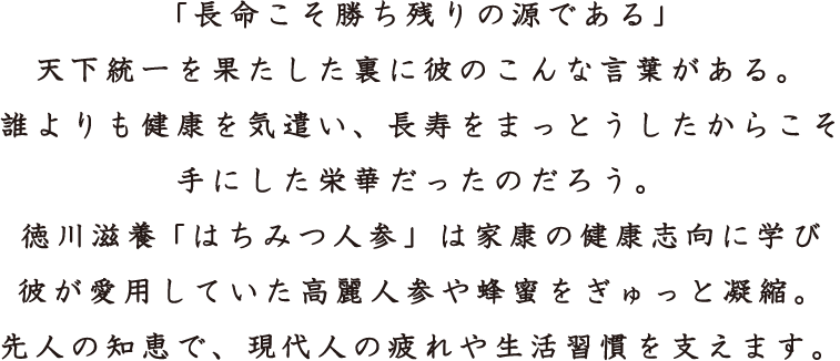 「長命こそ勝ち残りの源である」
天下統一を果たした裏に彼のこんな言葉がある。
誰よりも健康を気遣い、長寿をまっとうしたからこそ
手にした栄華だったのだろう。
徳川滋養「はちみつ人参」は家康の健康志向に学び
彼が愛用していた高麗人参や蜂蜜をぎゅっと凝縮。
先人の知恵で、現代人の疲れや生活習慣を支えます。